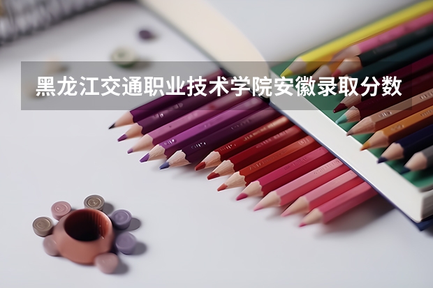 黑龙江交通职业技术学院安徽录取分数线 黑龙江交通职业技术学院安徽招生人数多少