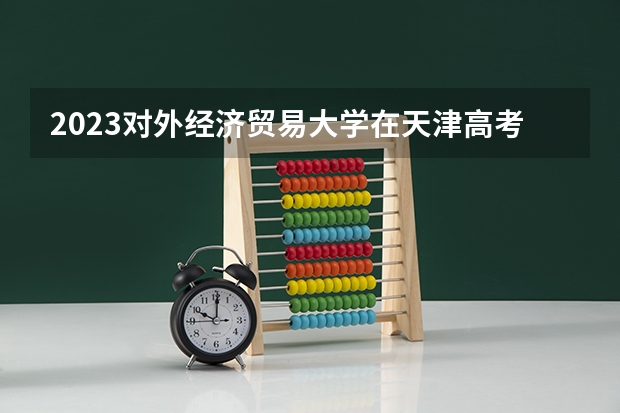 2023对外经济贸易大学在天津高考专业招生计划人数