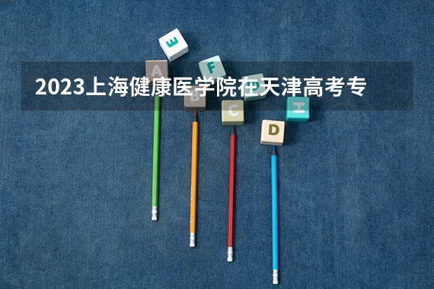 2023上海健康医学院在天津高考专业招生计划人数