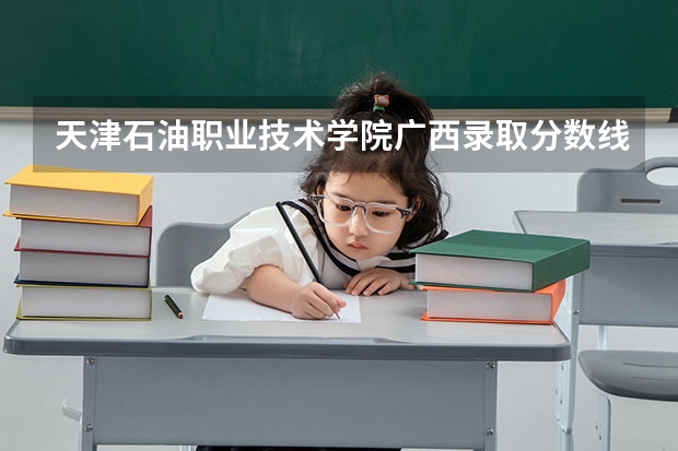天津石油职业技术学院广西录取分数线 天津石油职业技术学院广西招生人数多少