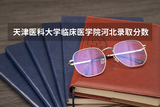 天津医科大学临床医学院河北录取分数线 天津医科大学临床医学院河北招生人数多少