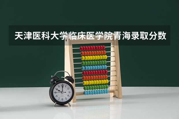 天津医科大学临床医学院青海录取分数线 天津医科大学临床医学院青海招生人数多少