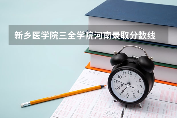 新乡医学院三全学院河南录取分数线 新乡医学院三全学院河南招生人数多少