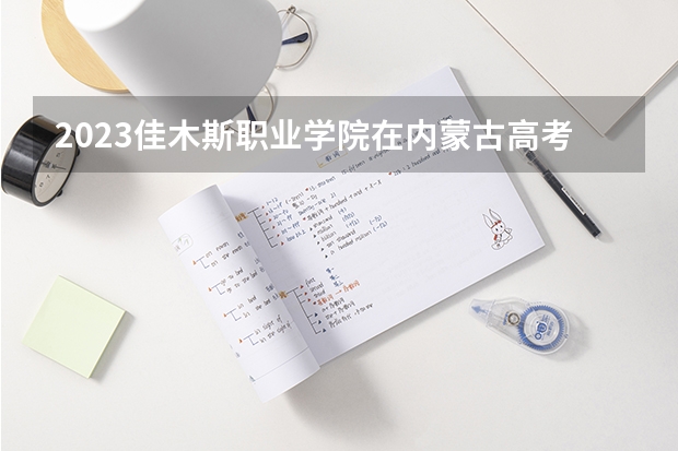 2023佳木斯职业学院在内蒙古高考专业招生计划人数