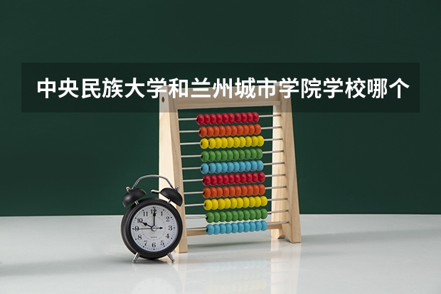 中央民族大学和兰州城市学院学校哪个好 录取分数线对比