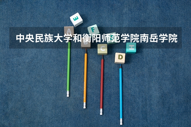 中央民族大学和衡阳师范学院南岳学院学校哪个好 录取分数线对比