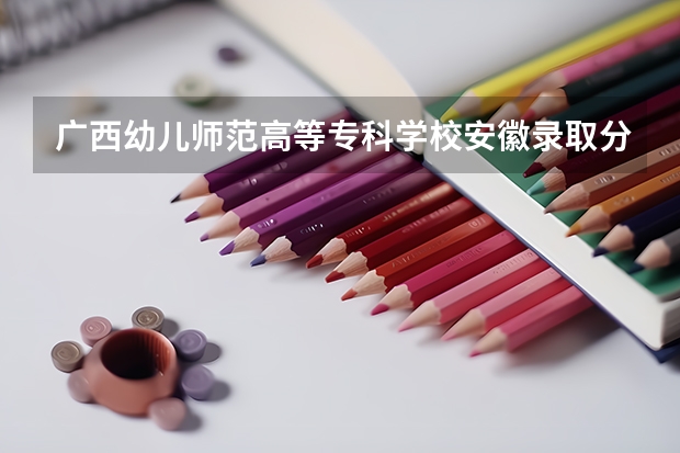 广西幼儿师范高等专科学校安徽录取分数线 广西幼儿师范高等专科学校安徽招生人数多少