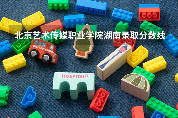 北京艺术传媒职业学院湖南录取分数线 北京艺术传媒职业学院湖南招生人数多少