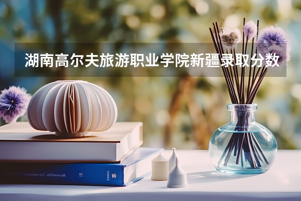 湖南高尔夫旅游职业学院新疆录取分数线 湖南高尔夫旅游职业学院新疆招生人数多少