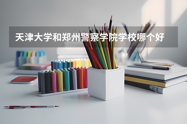 天津大学和郑州警察学院学校哪个好 录取分数线对比
